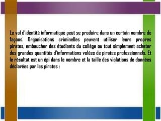 Le vol d’identité informatique peut se produire dans un certain nombre de
façons. Organisations criminelles peuvent utiliser leurs propres
pirates, embaucher des étudiants du collège ou tout simplement acheter
des grandes quantités d’informations volées de pirates professionnels. Et
le résultat est un épi dans le nombre et la taille des violations de données
déclarées par les pirates :
 