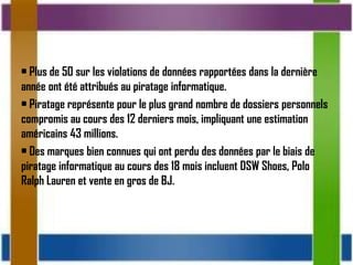 • Plus de 50 sur les violations de données rapportées dans la dernière
année ont été attribués au piratage informatique.
• Piratage représente pour le plus grand nombre de dossiers personnels
compromis au cours des 12 derniers mois, impliquant une estimation
américains 43 millions.
• Des marques bien connues qui ont perdu des données par le biais de
piratage informatique au cours des 18 mois incluent DSW Shoes, Polo
Ralph Lauren et vente en gros de BJ.
 