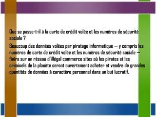 Que se passe-t-il à la carte de crédit volée et les numéros de sécurité
sociale ?
Beaucoup des données volées par piratage informatique — y compris les
numéros de carte de crédit volée et les numéros de sécurité sociale —
finira sur un réseau d’illégal commerce sites où les pirates et les
criminels de la planète seront ouvertement acheter et vendre de grandes
quantités de données à caractère personnel dans un but lucratif.
 