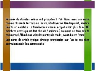Réseaux de données volées ont prospéré à l’air libre, avec des noms
comme réseau le terrorisme Forum, Shadowcrew, Carderplanet, sombre
Profits et Mazafaka. Le Shadowcrew réseau croyait avoir plus de 4 000
membres actifs qui ont fait plus de 5 millions $ en moins de deux ans de
commerce 1,50 millions volés les cartes de crédit, avant il a été fermé.
Une carte de crédit typique piratage transaction sur l’un de ces sites
pourraient avoir lieu comme suit :
 
