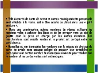 • Volé numéros de carte de crédit et autres renseignements personnels
sont affichés à la vente, soit à être acheté ou utilisé dans une « joint
venture ».
• Dans une coentreprise, autres membres du réseau utilisera les
numéros volés à acheter des biens et de les envoyer vers un site de
goutte pour la prise en charge par les autres membres. Les
marchandises sont ensuite vendus et le produit est partagé entre les
participants.
• Nouvelles ou non éprouvées les vendeurs sur la réseau de piratage de
carte de crédit sont souvent obligés de prouver leur crédibilité en
participant à un certain nombre de mannequin s’exécute pour vérifier que
le vendeur et les cartes volées sont authentiques.
 