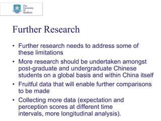 Further ResearchFurther research needs to address some of these limitationsMore research should be undertaken amongst post-graduate and undergraduate Chinese students on a global basis and within China itself Fruitful data that will enable further comparisons to be madeCollecting more data (expectation and perception scores at different time intervals, more longitudinal analysis).