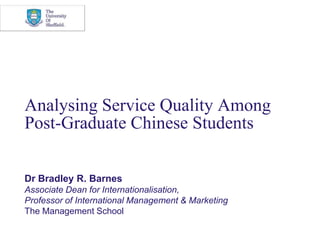 Analysing Service Quality Among Post-Graduate Chinese Students Dr Bradley R. Barnes Associate Dean for Internationalisation, Professor of International Management & Marketing The Management School 