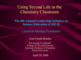 Using Second Life in the Chemistry Classroom Jean-Claude Bradley E-Learning Coordinator  College of Arts and Sciences Associate Professor of Chemistry Drexel University April 29, 2008 The 8th Annual Leadership Initiative in Science Education (LISE 8) Chemical Heritage Foundation 