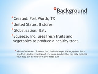 *
*Created: Fort Worth, TX
*United States: 8 stores
*Globalization: Italy
*Squeeze, Inc. uses fresh fruits and
vegetables to produce a healthy treat.
* Mission Statement: Squeeze, Inc. desire is to put the enjoyment back
into fruits and vegetables and give you a product that not only nurtures
your body but also nurtures your taste buds
 