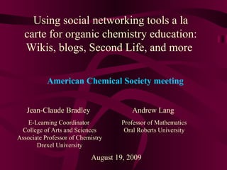 Using social networking tools a la carte for organic chemistry education: Wikis, blogs, Second Life, and more  Jean-Claude Bradley E-Learning Coordinator  College of Arts and Sciences Associate Professor of Chemistry Drexel University August 19, 2009 American Chemical Society meeting Andrew Lang Professor of Mathematics Oral Roberts University 