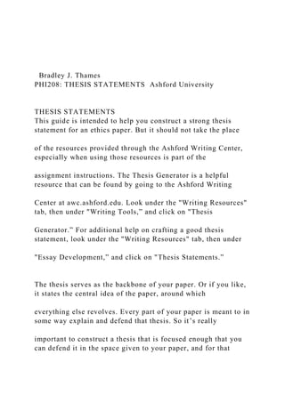 Bradley J. Thames
PHI208: THESIS STATEMENTS Ashford University
THESIS STATEMENTS
This guide is intended to help you construct a strong thesis
statement for an ethics paper. But it should not take the place
of the resources provided through the Ashford Writing Center,
especially when using those resources is part of the
assignment instructions. The Thesis Generator is a helpful
resource that can be found by going to the Ashford Writing
Center at awc.ashford.edu. Look under the "Writing Resources"
tab, then under "Writing Tools,” and click on "Thesis
Generator.” For additional help on crafting a good thesis
statement, look under the "Writing Resources" tab, then under
"Essay Development,” and click on "Thesis Statements.”
The thesis serves as the backbone of your paper. Or if you like,
it states the central idea of the paper, around which
everything else revolves. Every part of your paper is meant to in
some way explain and defend that thesis. So it’s really
important to construct a thesis that is focused enough that you
can defend it in the space given to your paper, and for that
 