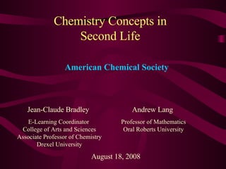 Chemistry Concepts in Second Life Jean-Claude Bradley E-Learning Coordinator  College of Arts and Sciences Associate Professor of Chemistry Drexel University August 18, 2008 American Chemical Society Andrew Lang Professor of Mathematics Oral Roberts University 