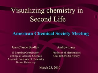 Visualizing chemistry in  Second Life Jean-Claude Bradley E-Learning Coordinator  College of Arts and Sciences Associate Professor of Chemistry Drexel University March 23, 2010 American Chemical Society Meeting Andrew Lang Professor of Mathematics Oral Roberts University 