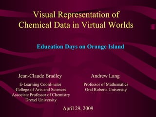 Visual Representation of
Chemical Data in Virtual Worlds
Jean-Claude Bradley
E-Learning Coordinator
College of Arts and Sciences
Associate Professor of Chemistry
Drexel University
April 29, 2009
Education Days on Orange Island
Andrew Lang
Professor of Mathematics
Oral Roberts University
 