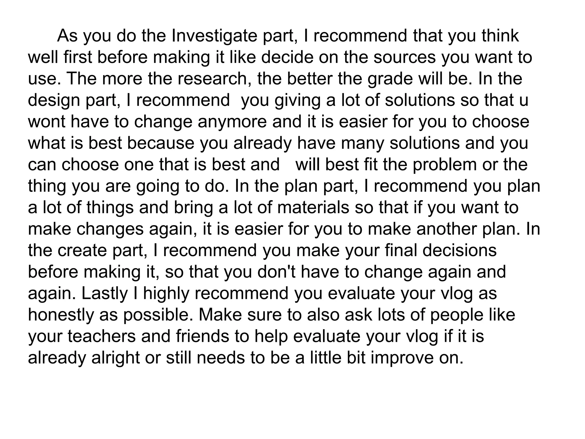 As you do the Investigate part, I recommend that you think
well first before making it like decide on the sources you want to
use. The more the research, the better the grade will be. In the
design part, I recommend you giving a lot of solutions so that u
wont have to change anymore and it is easier for you to choose
what is best because you already have many solutions and you
can choose one that is best and will best fit the problem or the
thing you are going to do. In the plan part, I recommend you plan
a lot of things and bring a lot of materials so that if you want to
make changes again, it is easier for you to make another plan. In
the create part, I recommend you make your final decisions
before making it, so that you don't have to change again and
again. Lastly I highly recommend you evaluate your vlog as
honestly as possible. Make sure to also ask lots of people like
your teachers and friends to help evaluate your vlog if it is
already alright or still needs to be a little bit improve on.
 