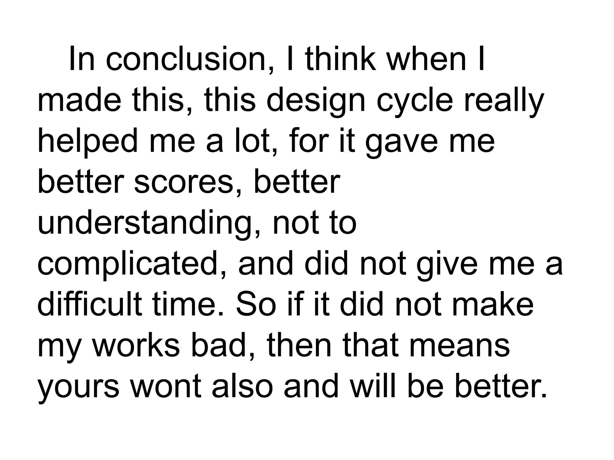 In conclusion, I think when I
made this, this design cycle really
helped me a lot, for it gave me
better scores, better
understanding, not to
complicated, and did not give me a
difficult time. So if it did not make
my works bad, then that means
yours wont also and will be better.
 