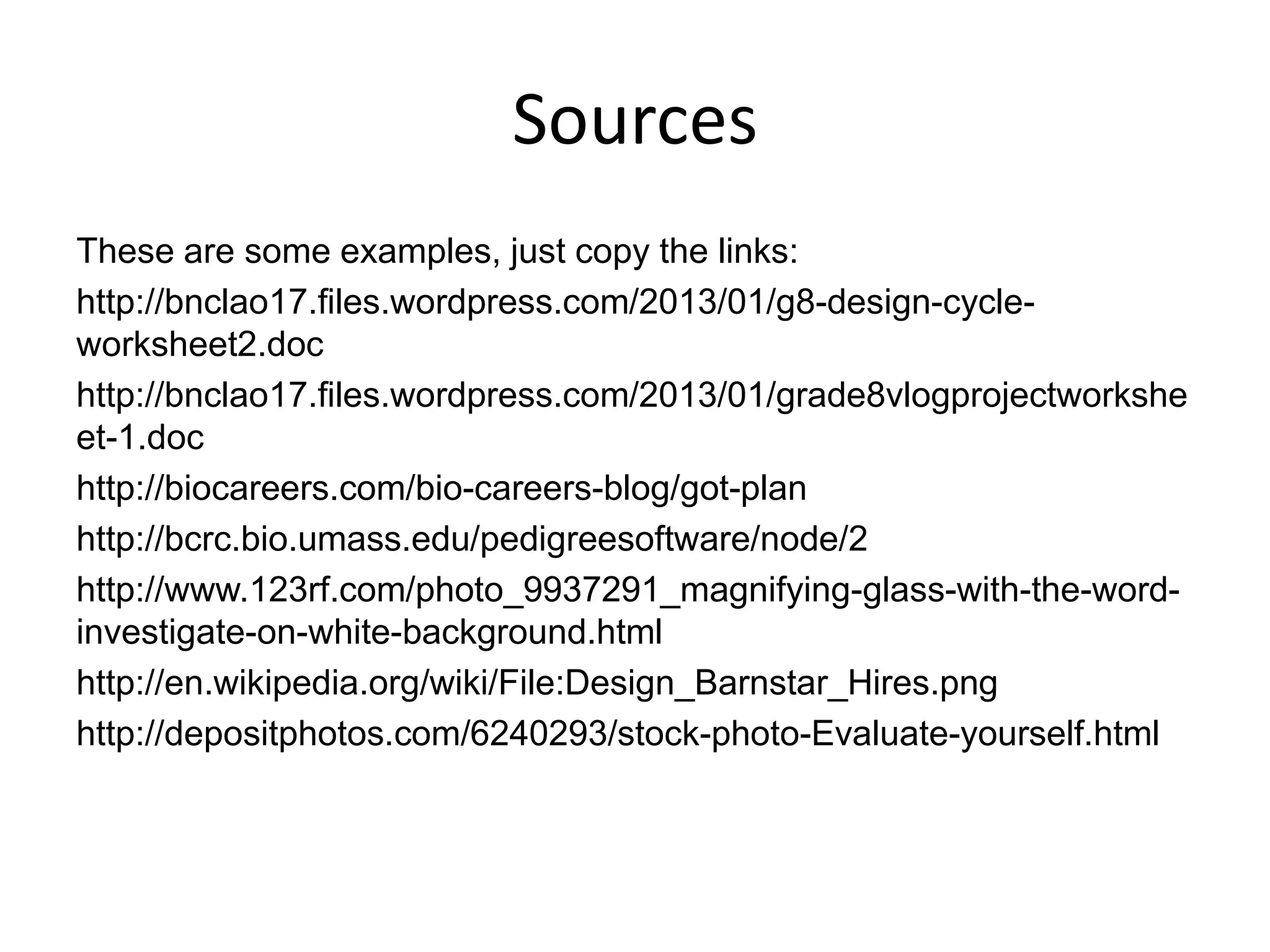 Sources
These are some examples, just copy the links:
http://bnclao17.files.wordpress.com/2013/01/g8-design-cycle-
worksheet2.doc
http://bnclao17.files.wordpress.com/2013/01/grade8vlogprojectworkshe
et-1.doc
http://biocareers.com/bio-careers-blog/got-plan
http://bcrc.bio.umass.edu/pedigreesoftware/node/2
http://www.123rf.com/photo_9937291_magnifying-glass-with-the-word-
investigate-on-white-background.html
http://en.wikipedia.org/wiki/File:Design_Barnstar_Hires.png
http://depositphotos.com/6240293/stock-photo-Evaluate-yourself.html
 