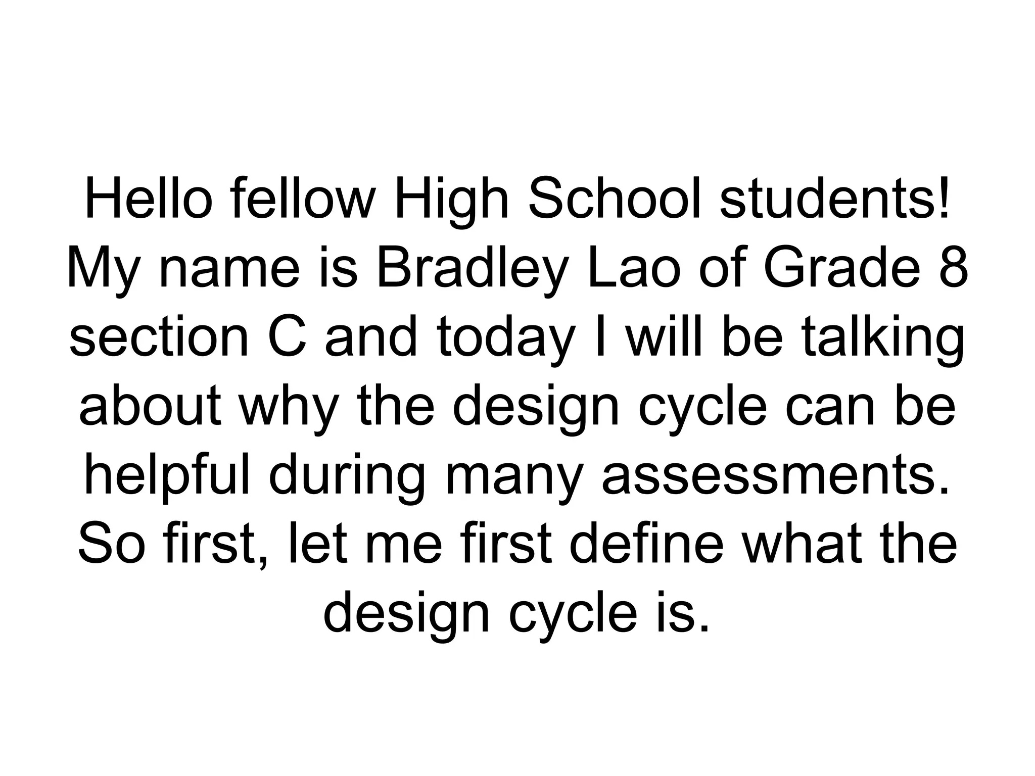 Hello fellow High School students!
My name is Bradley Lao of Grade 8
section C and today I will be talking
about why the design cycle can be
helpful during many assessments.
So first, let me first define what the
            design cycle is.
 
