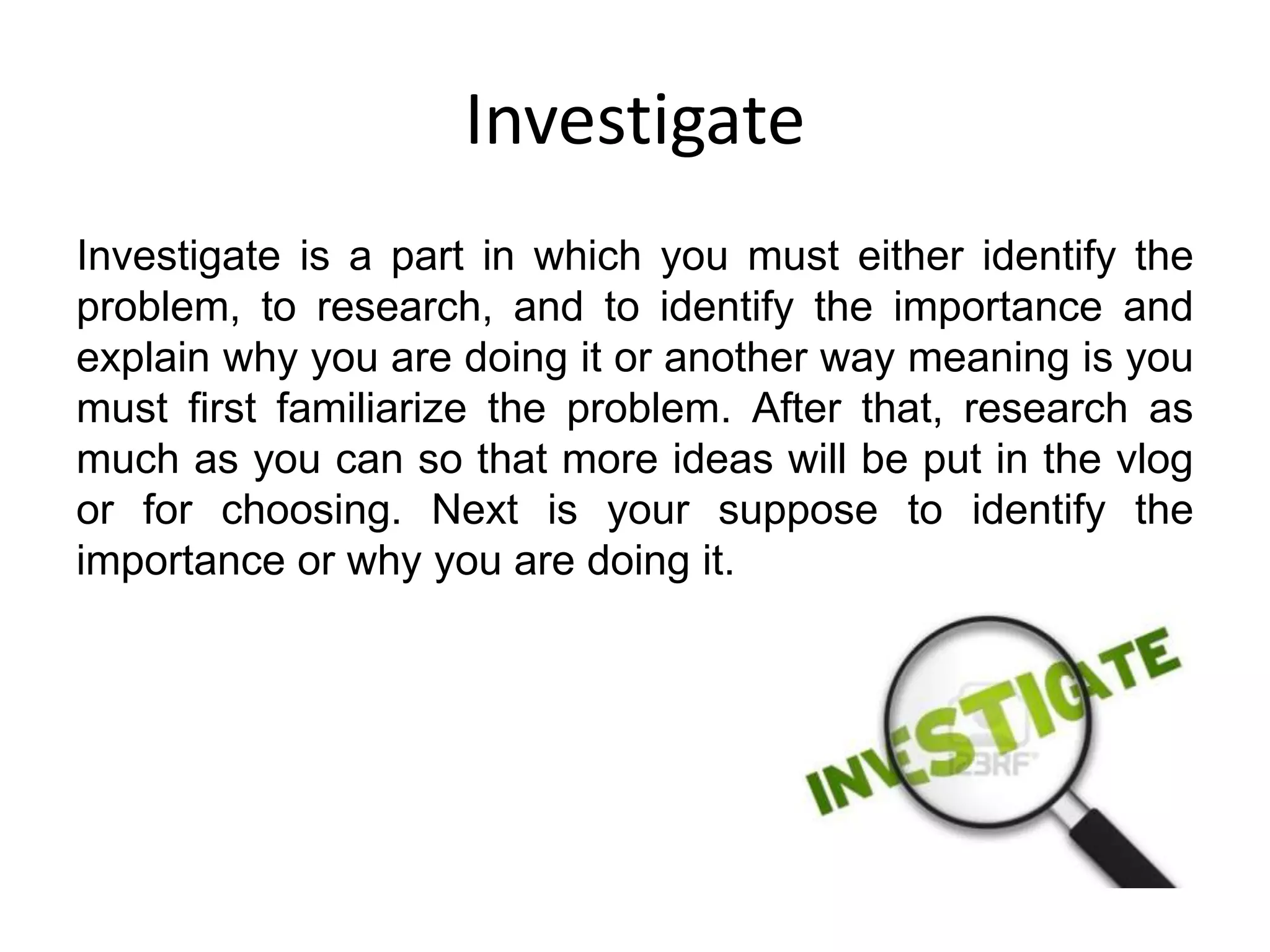 Investigate
Investigate is a part in which you must either identify the
problem, to research, and to identify the importance and
explain why you are doing it or another way meaning is you
must first familiarize the problem. After that, research as
much as you can so that more ideas will be put in the vlog
or for choosing. Next is your suppose to identify the
importance or why you are doing it.
 