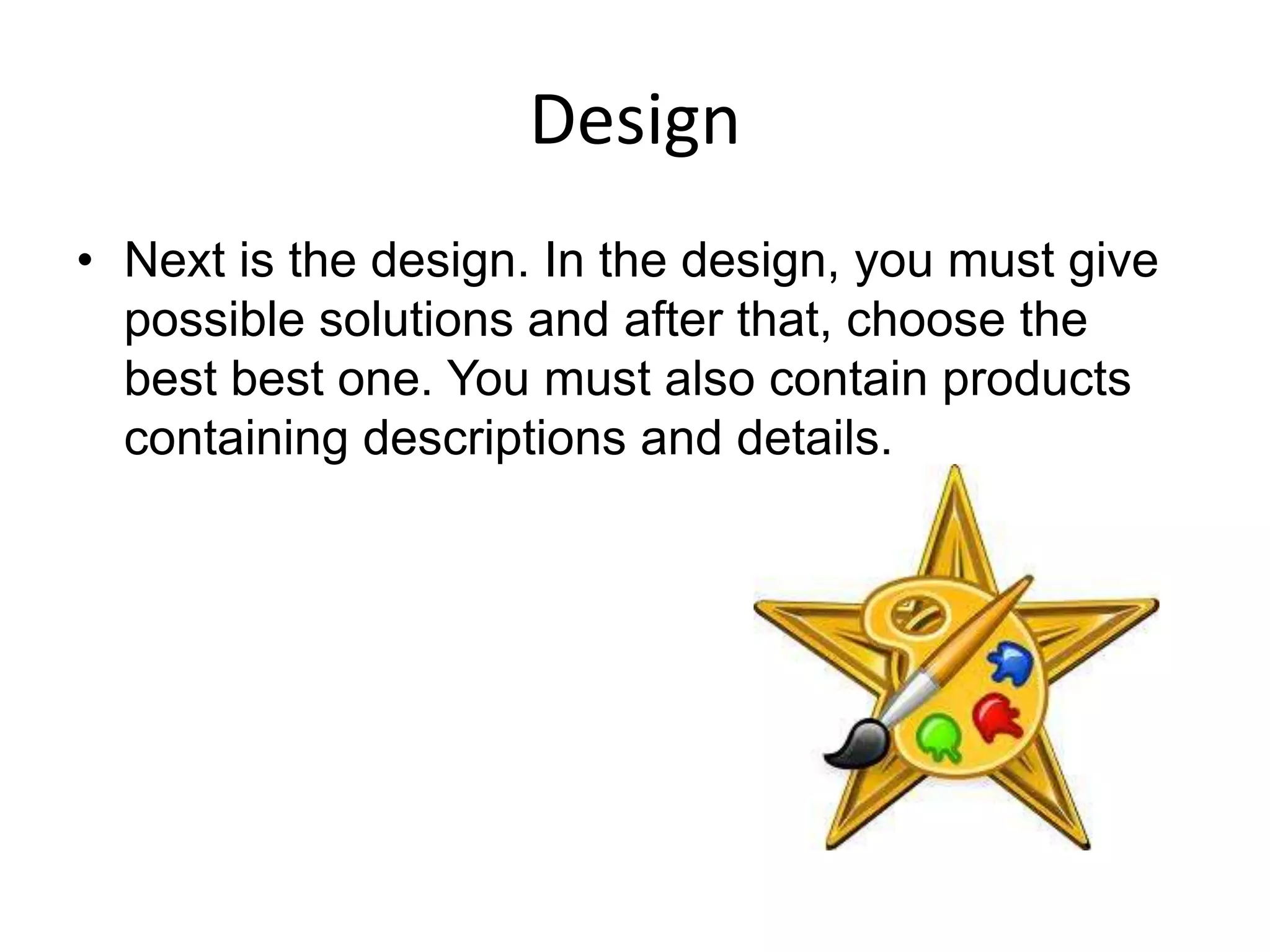 Design
• Next is the design. In the design, you must give
  possible solutions and after that, choose the
  best best one. You must also contain products
  containing descriptions and details.
 