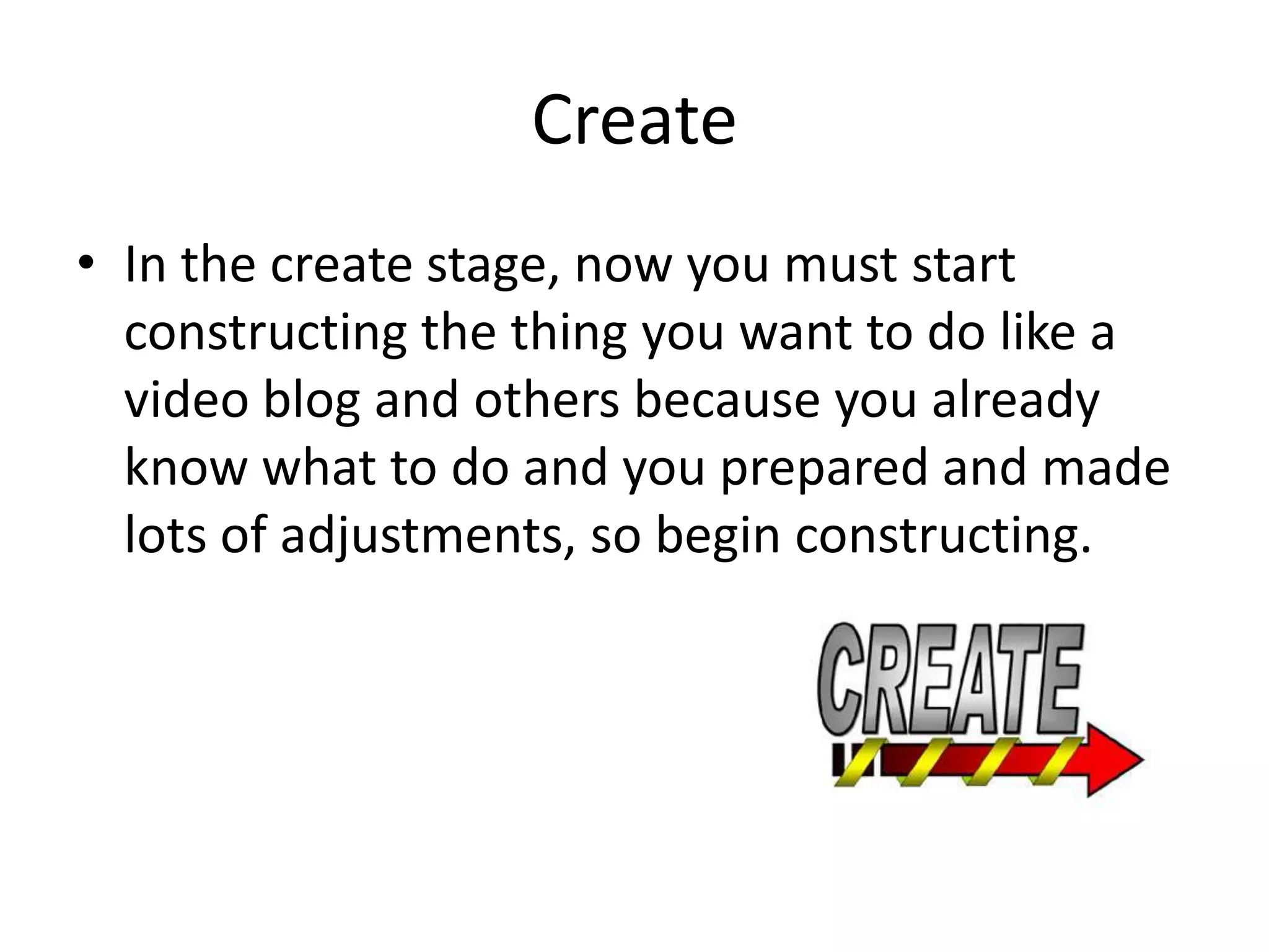 Create
• In the create stage, now you must start
  constructing the thing you want to do like a
  video blog and others because you already
  know what to do and you prepared and made
  lots of adjustments, so begin constructing.
 