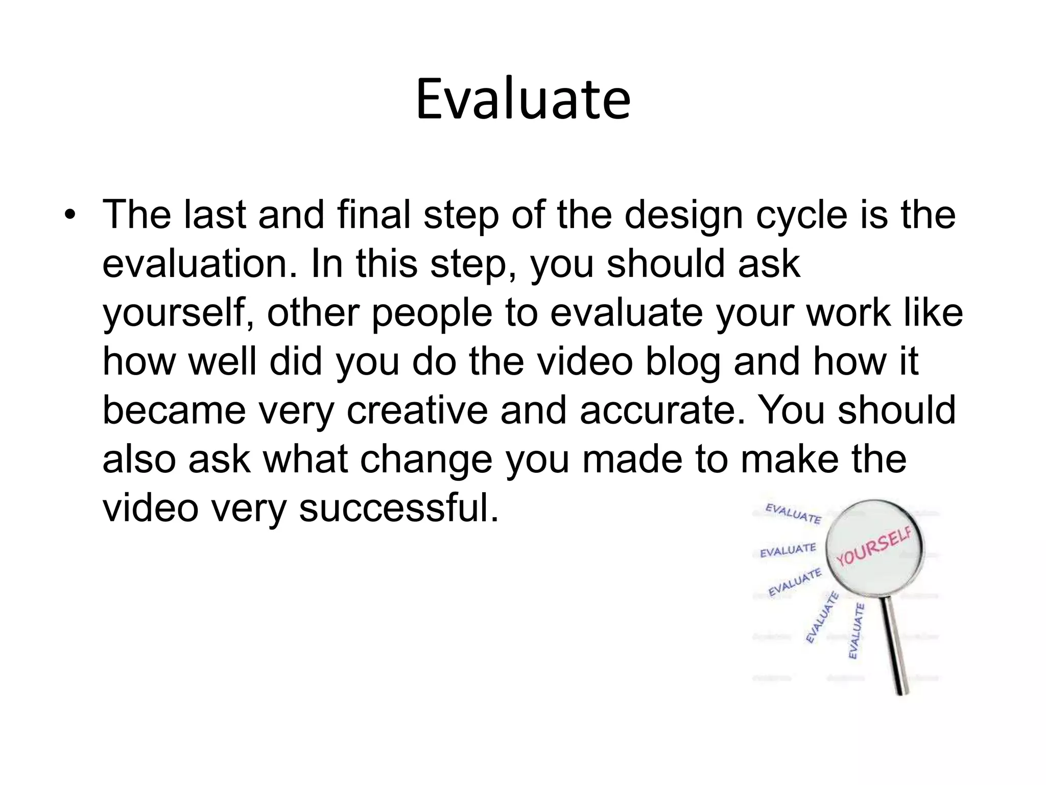 Evaluate
• The last and final step of the design cycle is the
  evaluation. In this step, you should ask
  yourself, other people to evaluate your work like
  how well did you do the video blog and how it
  became very creative and accurate. You should
  also ask what change you made to make the
  video very successful.
 