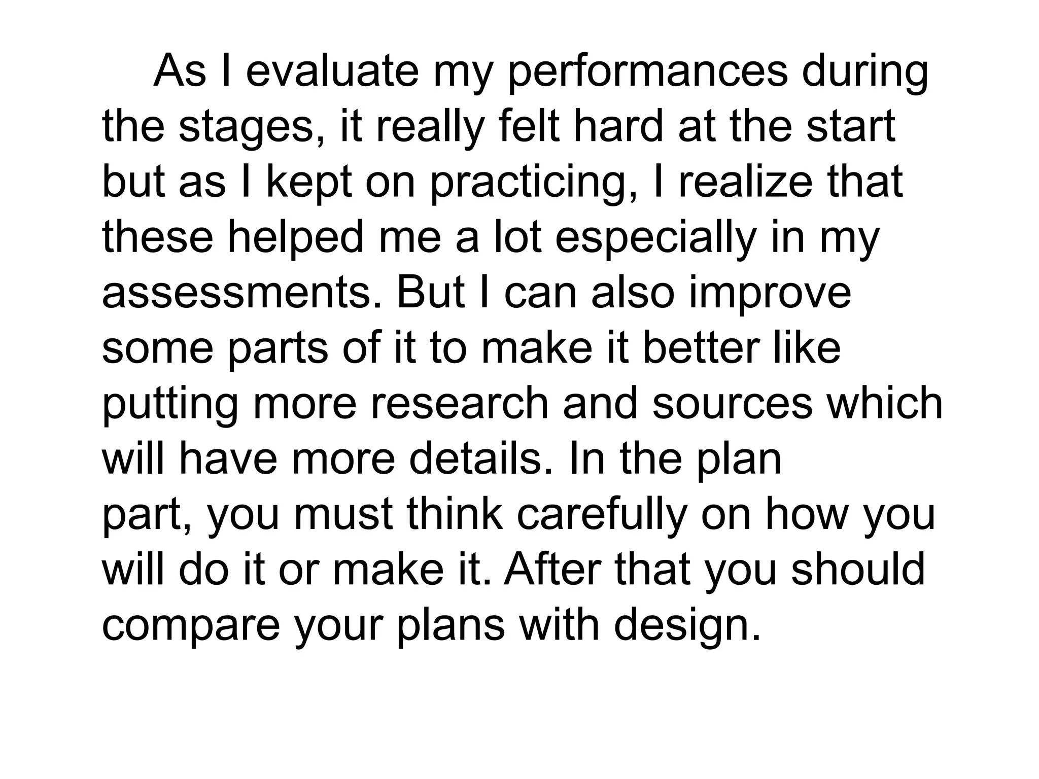 As I evaluate my performances during
the stages, it really felt hard at the start
but as I kept on practicing, I realize that
these helped me a lot especially in my
assessments. But I can also improve
some parts of it to make it better like
putting more research and sources which
will have more details. In the plan
part, you must think carefully on how you
will do it or make it. After that you should
compare your plans with design.
 