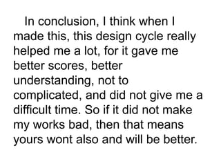 In conclusion, I think when I
made this, this design cycle really
helped me a lot, for it gave me
better scores, better
understanding, not to
complicated, and did not give me a
difficult time. So if it did not make
my works bad, then that means
yours wont also and will be better.
 