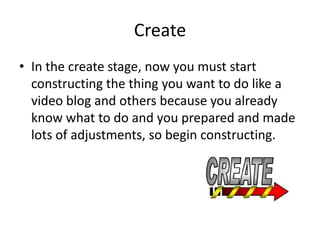 Create
• In the create stage, now you must start
  constructing the thing you want to do like a
  video blog and others because you already
  know what to do and you prepared and made
  lots of adjustments, so begin constructing.
 