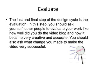 Evaluate
• The last and final step of the design cycle is the
  evaluation. In this step, you should ask
  yourself, other people to evaluate your work like
  how well did you do the video blog and how it
  became very creative and accurate. You should
  also ask what change you made to make the
  video very successful.
 