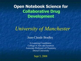 Open Notebook Science for Collaborative Drug Development Jean-Claude Bradley Sept 5, 2008 University of Manchester E-Learning Coordinator  College of Arts and Sciences Associate Professor of Chemistry Drexel University 
