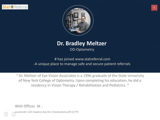 1
Dr. Bradley Meltzer
OD-Optometry
# has joined www.statreferral.com
-A unique place to manage safe and secure patient referrals
“ Dr. Meltzer of Eye Vision Associates is a 1996 graduate of the State University
of New York College of Optometry. Upon completing his education, he did a
residency in Vision Therapy / Rehabilitation and Pediatrics. “
With Offices At :
Location#1: 624 Hawkins Ave,Ste 1,Ronkonkoma,NY,11779
 