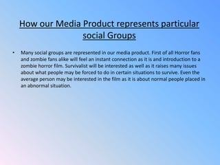 How our Media Product represents particular social GroupsMany social groups are represented in our media product. First of all Horror fans and zombie fans alike will feel an instant connection as it is and introduction to a zombie horror film. Survivalist will be interested as well as it raises many issues about what people may be forced to do in certain situations to survive. Even the average person may be interested in the film as it is about normal people placed in an abnormal situation.