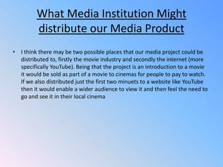 What Media Institution Might distribute our Media ProductI think there may be two possible places that our media project could be distributed to, firstly the movie industry and secondly the internet (more specifically YouTube). Being that the project is an introduction to a movie it would be sold as part of a movie to cinemas for people to pay to watch. If we also distributed just the first two minuets to a website like YouTube then it would enable a wider audience to view it and then feel the need to go and see it in their local cinema 
