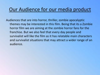 Our Audience for our media productAudiences that are into horror, thriller, zombie apocalyptic themes may be interested in this film. Being that its a Zombie horror film we are aiming at the zombie horror fans for the franchise. But we also feel that every day people and survivalist will like the film as it has relatable main characters and survivalist situations that may attract a wider range of an audience.