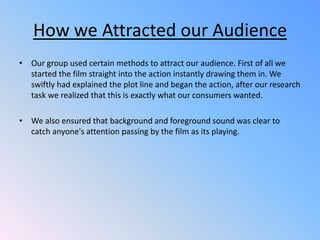 How we Attracted our AudienceOur group used certain methods to attract our audience. First of all we started the film straight into the action instantly drawing them in. We swiftly had explained the plot line and began the action, after our research task we realized that this is exactly what our consumers wanted.We also ensured that background and foreground sound was clear to catch anyone's attention passing by the film as its playing.