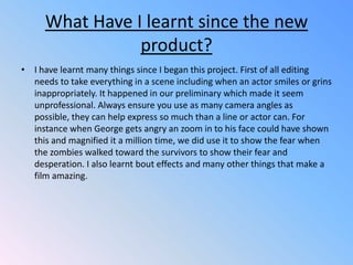 What Have I learnt since the new product?I have learnt many things since I began this project. First of all editing needs to take everything in a scene including when an actor smiles or grins inappropriately. It happened in our preliminary which made it seem unprofessional. Always ensure you use as many camera angles as possible, they can help express so much than a line or actor can. For instance when George gets angry an zoom in to his face could have shown this and magnified it a million time, we did use it to show the fear when the zombies walked toward the survivors to show their fear and desperation. I also learnt bout effects and many other things that make a film amazing.