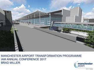 MANCHESTER AIRPORT TRANSFORMATION PROGRAMME
IAM ANNUAL CONFERENCE 2017
BRAD MILLER
 