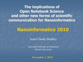 The implications of
Open Notebook Science
and other new forms of scientific
communication for Nanoinformatics
Jean-Claude Bradley
November 3, 2010
Nanoinformatics 2010
Associate Professor of Chemistry
Drexel University
 