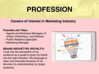 PROFESSION
Potential Job Titles:
• Agents and Business Managers of
Artists, Performers, and Athletes
• Public Relations Specialist
• Marketing Manager
BRAND ARCHETYPE (ROYALTY)-
I look into the perception of my
audience as a guide to pivot my brand
into the right direction. My language is
clear and articulate because of my
devotion to understanding my target
audience.
Careers of Interest in Marketing Industry
 