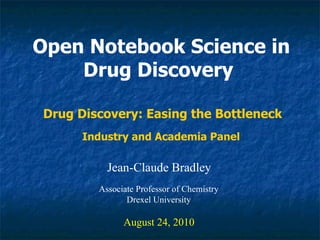 Open Notebook Science in Drug Discovery   Jean-Claude Bradley August 24, 2010 Drug Discovery: Easing the Bottleneck Associate Professor of Chemistry Drexel University Industry and Academia Panel  