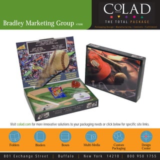 Bradley Marketing Group                              #7698
                                                                    Packaging Design | Manufacturing | Contents | Fulfillment




  Visit colad.com for more innovative solutions to your packaging needs or click below for specific site links.




  Folders            Binders              Boxes              Multi-Media            Custom                    Design
                                                                                   Packaging                  Center

801 Exchange Street                |   Buffalo         |     New York         14210 |            800 950 1755
 