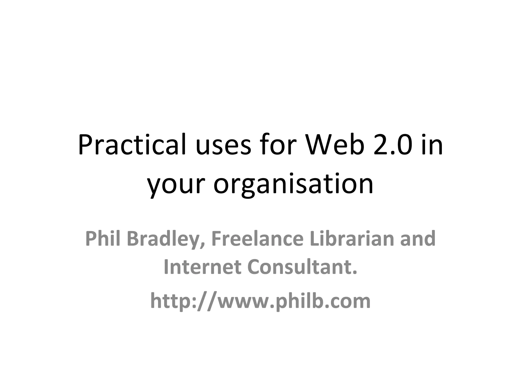 Practical uses for Web 2.0 in
your organisation
Phil Bradley, Freelance Librarian and
Internet Consultant.
http://www.philb.com