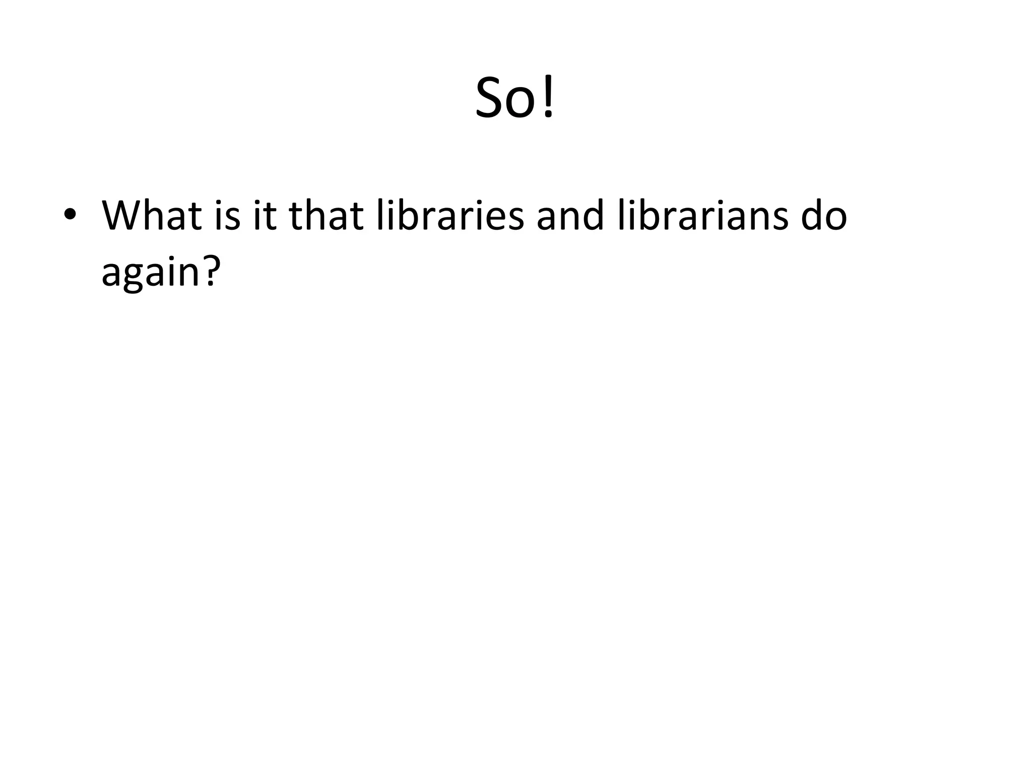 So!
• What is it that libraries and librarians do
again?