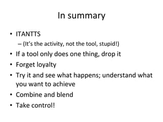 In summary
• ITANTTS
  – (It’s the activity, not the tool, stupid!)
• If a tool only does one thing, drop it
• Forget loyalty
• Try it and see what happens; understand what
  you want to achieve
• Combine and blend
• Take control!
 
