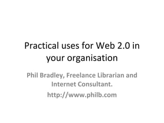 Practical uses for Web 2.0 in
     your organisation
Phil Bradley, Freelance Librarian and
        Internet Consultant.
       http://www.philb.com
 