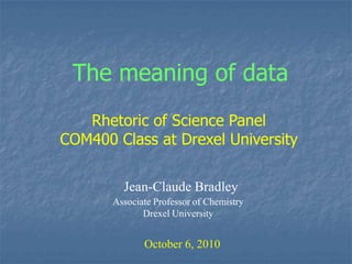 The meaning of data Rhetoric of Science Panel  COM400 Class at Drexel University Jean-Claude Bradley Associate Professor of Chemistry Drexel University October 6, 2010 