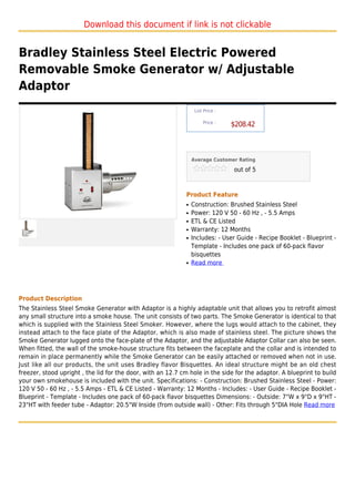 Download this document if link is not clickable


Bradley Stainless Steel Electric Powered
Removable Smoke Generator w/ Adjustable
Adaptor
                                                                  List Price :

                                                                      Price :
                                                                                 $208.42



                                                                 Average Customer Rating

                                                                                 out of 5



                                                             Product Feature
                                                             q   Construction: Brushed Stainless Steel
                                                             q   Power: 120 V 50 - 60 Hz , - 5.5 Amps
                                                             q   ETL & CE Listed
                                                             q   Warranty: 12 Months
                                                             q   Includes: - User Guide - Recipe Booklet - Blueprint -
                                                                 Template - Includes one pack of 60-pack flavor
                                                                 bisquettes
                                                             q   Read more




Product Description
The Stainless Steel Smoke Generator with Adaptor is a highly adaptable unit that allows you to retrofit almost
any small structure into a smoke house. The unit consists of two parts. The Smoke Generator is identical to that
which is supplied with the Stainless Steel Smoker. However, where the lugs would attach to the cabinet, they
instead attach to the face plate of the Adaptor, which is also made of stainless steel. The picture shows the
Smoke Generator lugged onto the face-plate of the Adaptor, and the adjustable Adaptor Collar can also be seen.
When fitted, the wall of the smoke-house structure fits between the faceplate and the collar and is intended to
remain in place permanently while the Smoke Generator can be easily attached or removed when not in use.
Just like all our products, the unit uses Bradley flavor Bisquettes. An ideal structure might be an old chest
freezer, stood upright , the lid for the door, with an 12.7 cm hole in the side for the adaptor. A blueprint to build
your own smokehouse is included with the unit. Specifications: - Construction: Brushed Stainless Steel - Power:
120 V 50 - 60 Hz , - 5.5 Amps - ETL & CE Listed - Warranty: 12 Months - Includes: - User Guide - Recipe Booklet -
Blueprint - Template - Includes one pack of 60-pack flavor bisquettes Dimensions: - Outside: 7"W x 9"D x 9"HT -
23"HT with feeder tube - Adaptor: 20.5"W Inside (from outside wall) - Other: Fits through 5"DIA Hole Read more
 