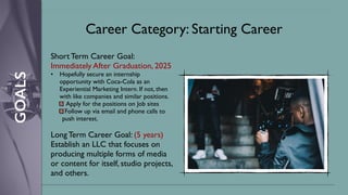 GOALS
Career Category: Starting Career
Short Term Career Goal:
Immediately After Graduation, 2025
• Hopefully secure an internship
opportunity with Coca-Cola as an
Experiential Marketing Intern. If not, then
with like companies and similar positions.
Apply for the positions on Job sites
Follow up via email and phone calls to
push interest.
Long Term Career Goal: (5 years)
Establish an LLC that focuses on
producing multiple forms of media
or content for itself, studio projects,
and others.
 