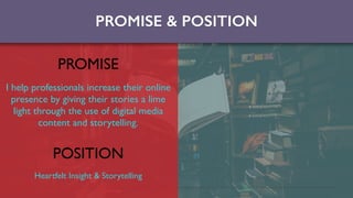 PROMISE & POSITION
PROMISE
I help professionals increase their online
presence by giving their stories a lime
light through the use of digital media
content and storytelling.
POSITION
Heartfelt Insight & Storytelling
 
