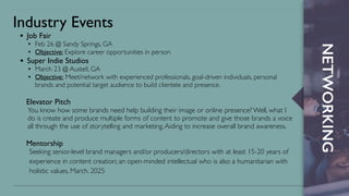 NETWORKING
Industry Events
• Job Fair
✦ Feb 26 @ Sandy Springs, GA
✦ Objective: Explore career opportunities in person
• Super Indie Studios
✦ March 23 @ Austell, GA
✦ Objective: Meet/network with experienced professionals, goal-driven individuals, personal
brands and potential target audience to build clientele and presence.
Elevator Pitch
You know how some brands need help building their image or online presence? Well, what I
do is create and produce multiple forms of content to promote and give those brands a voice
all through the use of storytelling and marketing.Aiding to increase overall brand awareness.
Mentorship
Seeking senior-level brand managers and/or producers/directors with at least 15-20 years of
experience in content creation; an open-minded intellectual who is also a humanitarian with
holistic values, March. 2025
 