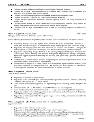 BB RR AA DD LL EE YY JJ .. TT RR YY CC HH TT AA PAGE 2
…Continued …
• Designed and delivered Generation Management and Nuclear Parametric Reporting
• Designed and delivered Global Consolidations to be merger ready. Estimated time to consolidate new
legal entity is 90 Days after legal structure signoff
• Designed and delivered Regulatory Ledger and FERC Reporting for PECO and ComEd
• Designed and built SEC Reporting and XBRL tagging for Edgar Reporting
• Designed and built operational performance indicator reporting to track 296 utility indicators on a
monthly basis
• Delivered Journal Header and Recon Tracker tools which strengthened Sarbanes Oxley controls by
tracking manual journals and account reconciliations through out the company
• Eliminated over 100 High Sarbanes Oxley issues in 2004 and successfully complied with sections 302
and 404
Waste Management, Houston, Texas 1994 - 2004
Managing Director Finance – Enterprise Systems & Development
Served as Finance Transformation Project Director for one of the largest transformations in Corporate America.
• Successfully managed one of the highest profile initiatives for Waste Management. Delivered a 22-
month, $40+ million dollar project on time and within budget with exceptional client satisfaction rating
• Responsible for managing more than 100+ functional and technical team members. Managed the
relationship with vice presidents, senior director level executives and steering committees members
• Responsible for providing strategic direction on the following: Deployment Strategies, Implementation
Methodologies, Project Planning and Resource Management, Organizational Change Management,
Application Support Organization Modeling and processes, and System and Application Performance
Validation
• Standardization of finance business processes incorporating best practices design attributes across 1,200
autonomous business units/locations in North America
• Implementation of PeopleSoft’s General Ledger, Asset Management, Payables and ePro modules (which
included the conversion and configuration of over 2,900 business units, 425,000 assets, 215,000 vendors,
32 million general ledger lines and the development of over 20 external interfaces)
Waste Management, Oakbrook, Illinois
Assistant Area Controller
• Responsible for $3 billion in annual revenue
• Responsible for the Financial/Capital consolidation and design of 102 Collection Companies, 76 Hauling
Companies, 16 Recycling and 17 Transfer Stations
• Duties included tracking, training, planning and implementing all new accounting software throughout the
area
• Software included AR, GL, AP and Fixed Assets (AS400 Based and Y2K compliant)
• Duties included managing an implementation team of 13 people and coordinating IT hardware priorities
• Responsible for final review of all acquisitions in the Midwest Area and verification of all Acquisition
Journal Entries into the general ledger system
• Responsible for tracking Capital Purchases against budget as well as tracking return on investment for the
entire Midwest Area
Waste Management – USA Waste, Division Office in Grayslake, Illinois
Regional Controller
• Responsible for $450 million in annual revenue
• Responsible for 19 Landfills, 24 Collection Companies and 11 Transfer Stations
• Division responsibilities included coordinating month-end close, consolidating and analyzing financial
statements, tracking internal growth, acquisitions, budgets and capital tracking for 54 companies located
in Illinois, Indiana, Michigan, Minnesota, Iowa, North Dakota and Wisconsin
 