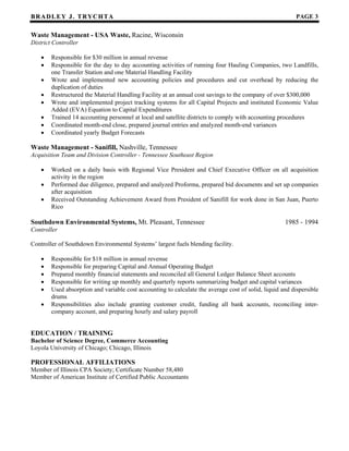 BB RR AA DD LL EE YY JJ .. TT RR YY CC HH TT AA PAGE 3
Waste Management - USA Waste, Racine, Wisconsin
District Controller
• Responsible for $30 million in annual revenue
• Responsible for the day to day accounting activities of running four Hauling Companies, two Landfills,
one Transfer Station and one Material Handling Facility
• Wrote and implemented new accounting policies and procedures and cut overhead by reducing the
duplication of duties
• Restructured the Material Handling Facility at an annual cost savings to the company of over $300,000
• Wrote and implemented project tracking systems for all Capital Projects and instituted Economic Value
Added (EVA) Equation to Capital Expenditures
• Trained 14 accounting personnel at local and satellite districts to comply with accounting procedures
• Coordinated month-end close, prepared journal entries and analyzed month-end variances
• Coordinated yearly Budget Forecasts
Waste Management - Sanifill, Nashville, Tennessee
Acquisition Team and Division Controller - Tennessee Southeast Region
• Worked on a daily basis with Regional Vice President and Chief Executive Officer on all acquisition
activity in the region
• Performed due diligence, prepared and analyzed Proforma, prepared bid documents and set up companies
after acquisition
• Received Outstanding Achievement Award from President of Sanifill for work done in San Juan, Puerto
Rico
Southdown Environmental Systems, Mt. Pleasant, Tennessee 1985 - 1994
Controller
Controller of Southdown Environmental Systems’ largest fuels blending facility.
• Responsible for $18 million in annual revenue
• Responsible for preparing Capital and Annual Operating Budget
• Prepared monthly financial statements and reconciled all General Ledger Balance Sheet accounts
• Responsible for writing up monthly and quarterly reports summarizing budget and capital variances
• Used absorption and variable cost accounting to calculate the average cost of solid, liquid and dispersible
drums
• Responsibilities also include granting customer credit, funding all bank accounts, reconciling inter-
company account, and preparing hourly and salary payroll
EDUCATION / TRAINING
Bachelor of Science Degree, Commerce Accounting
Loyola University of Chicago; Chicago, Illinois
PROFESSIONAL AFFILIATIONS
Member of Illinois CPA Society; Certificate Number 58,480
Member of American Institute of Certified Public Accountants
 