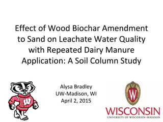 Effect of Wood Biochar Amendment
to Sand on Leachate Water Quality
with Repeated Dairy Manure
Application: A Soil Column Study
Alysa Bradley
UW-Madison, WI
April 2, 2015
 